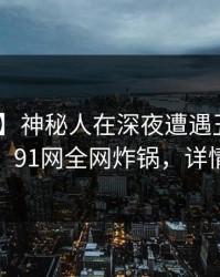 【爆料】神秘人在深夜遭遇丑闻 真相大白，91网全网炸锅，详情曝光