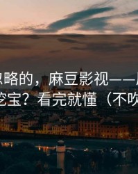 一直被忽略的，麻豆影视——原创频道怎么挖宝？看完就懂（不吹不黑）