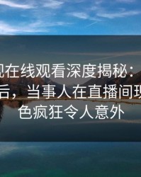 蘑菇影视在线观看深度揭秘：mogutv风波背后，当事人在直播间现场的角色疯狂令人意外