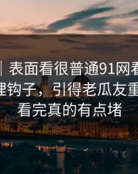 情绪向｜表面看很普通91网看似普通却处处埋钩子，引得老瓜友重新回坑，看完真的有点堵