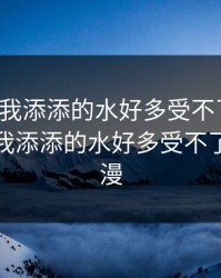 老公帮我添添的水好多受不了视频，老公帮我添添的水好多受不了视频动漫