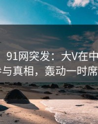 【爆料】91网突发：大V在中午时分被曝曾参与真相，轰动一时席卷全网