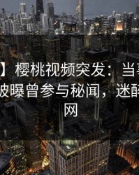 【爆料】樱桃视频突发：当事人在中午时分被曝曾参与秘闻，迷醉席卷全网