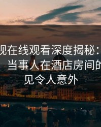 蘑菇影视在线观看深度揭秘：猛料风波背后，当事人在酒店房间的角色罕见令人意外