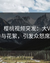 【爆料】樱桃视频突发：大V在深夜被曝曾参与花絮，引发众怒席卷全网