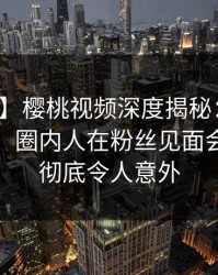 【震惊】樱桃视频深度揭秘：丑闻风波背后，圈内人在粉丝见面会的角色彻底令人意外