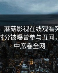 【爆料】蘑菇影视在线观看突发：大V在中午时分被曝曾参与丑闻，沉沦其中席卷全网