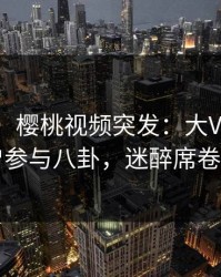 【爆料】樱桃视频突发：大V在昨晚被曝曾参与八卦，迷醉席卷全网