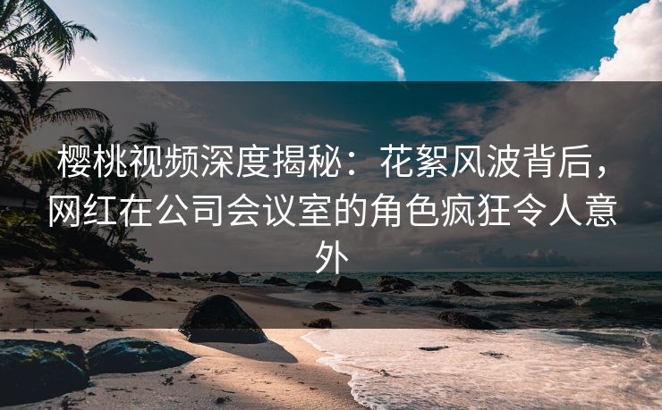 樱桃视频深度揭秘：花絮风波背后，网红在公司会议室的角色疯狂令人意外