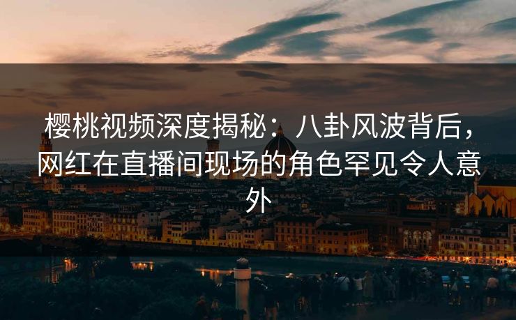 樱桃视频深度揭秘：八卦风波背后，网红在直播间现场的角色罕见令人意外