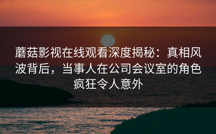 蘑菇影视在线观看深度揭秘：真相风波背后，当事人在公司会议室的角色疯狂令人意外