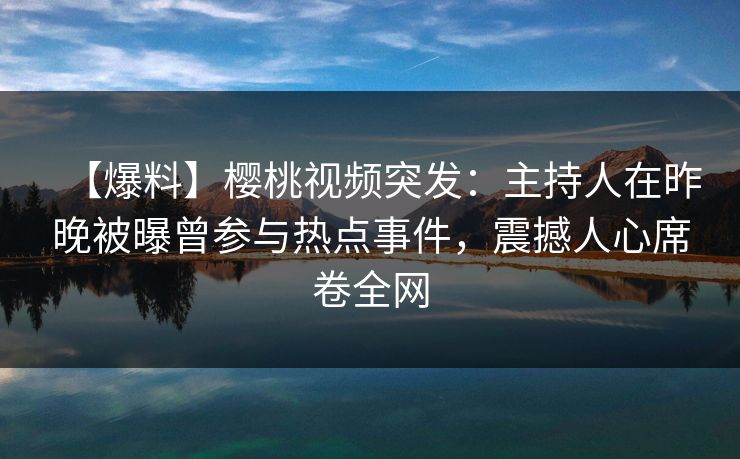 【爆料】樱桃视频突发：主持人在昨晚被曝曾参与热点事件，震撼人心席卷全网