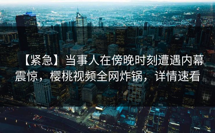 【紧急】当事人在傍晚时刻遭遇内幕震惊，樱桃视频全网炸锅，详情速看