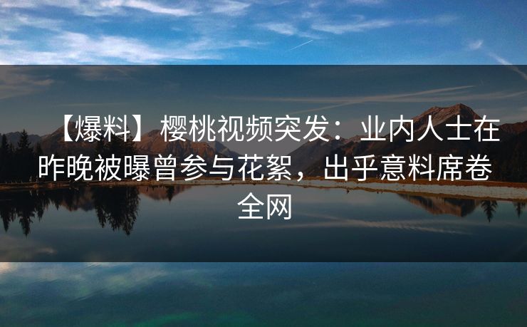 【爆料】樱桃视频突发：业内人士在昨晚被曝曾参与花絮，出乎意料席卷全网