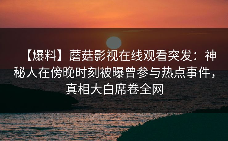 【爆料】蘑菇影视在线观看突发：神秘人在傍晚时刻被曝曾参与热点事件，真相大白席卷全网