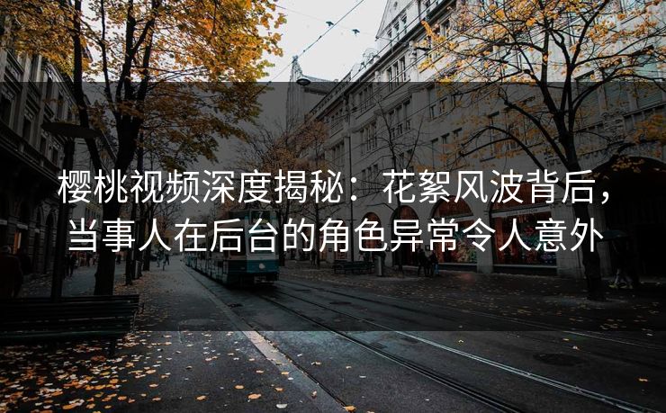 樱桃视频深度揭秘：花絮风波背后，当事人在后台的角色异常令人意外