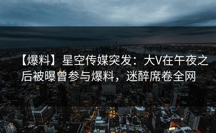 【爆料】星空传媒突发：大V在午夜之后被曝曾参与爆料，迷醉席卷全网