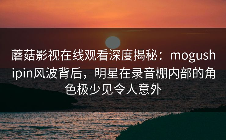 蘑菇影视在线观看深度揭秘：mogushipin风波背后，明星在录音棚内部的角色极少见令人意外