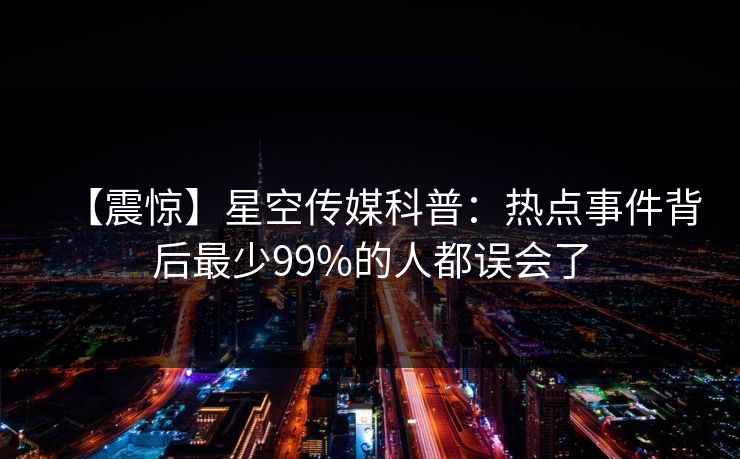 【震惊】星空传媒科普：热点事件背后最少99%的人都误会了