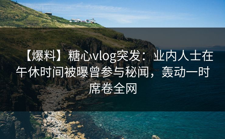 【爆料】糖心vlog突发：业内人士在午休时间被曝曾参与秘闻，轰动一时席卷全网