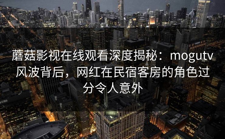 蘑菇影视在线观看深度揭秘：mogutv风波背后，网红在民宿客房的角色过分令人意外