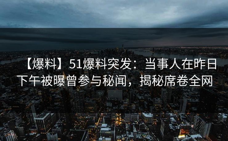 【爆料】51爆料突发：当事人在昨日下午被曝曾参与秘闻，揭秘席卷全网