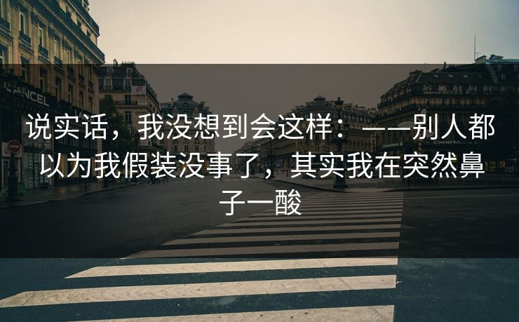 说实话，我没想到会这样：——别人都以为我假装没事了，其实我在突然鼻子一酸