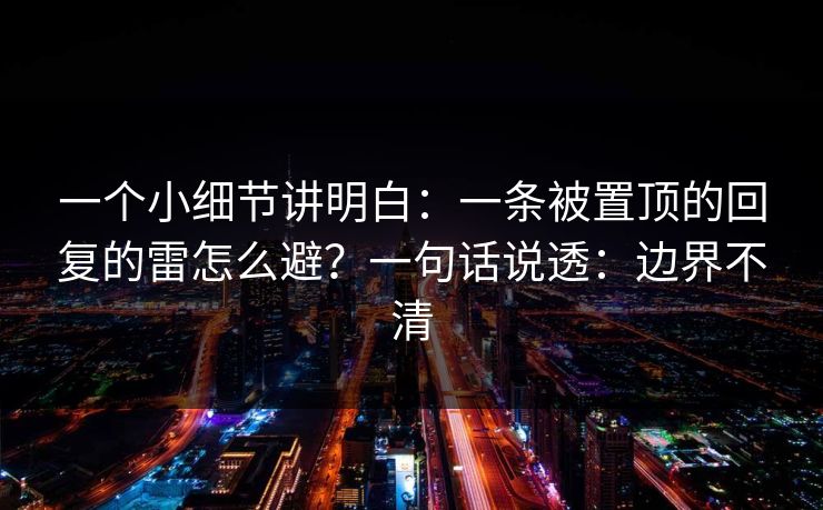一个小细节讲明白：一条被置顶的回复的雷怎么避？一句话说透：边界不清