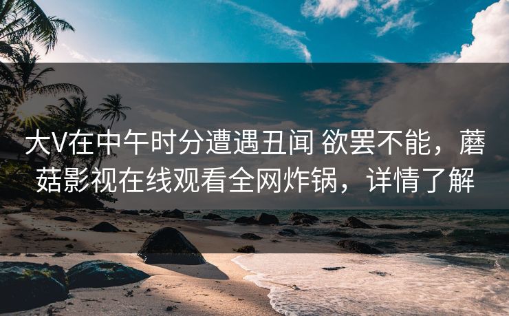 大V在中午时分遭遇丑闻 欲罢不能，蘑菇影视在线观看全网炸锅，详情了解