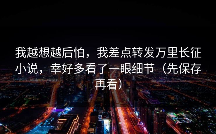 我越想越后怕，我差点转发万里长征小说，幸好多看了一眼细节（先保存再看）