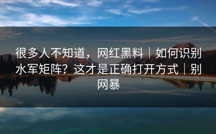 很多人不知道，网红黑料｜如何识别水军矩阵？这才是正确打开方式｜别网暴