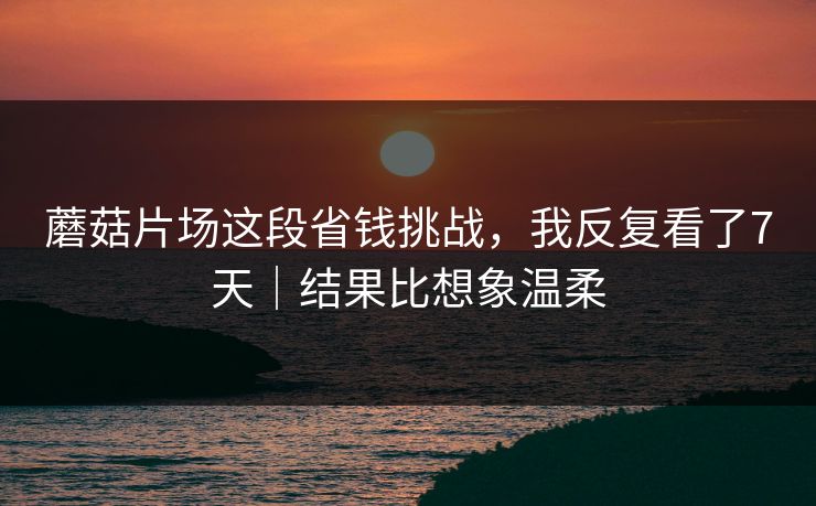 蘑菇片场这段省钱挑战，我反复看了7天｜结果比想象温柔