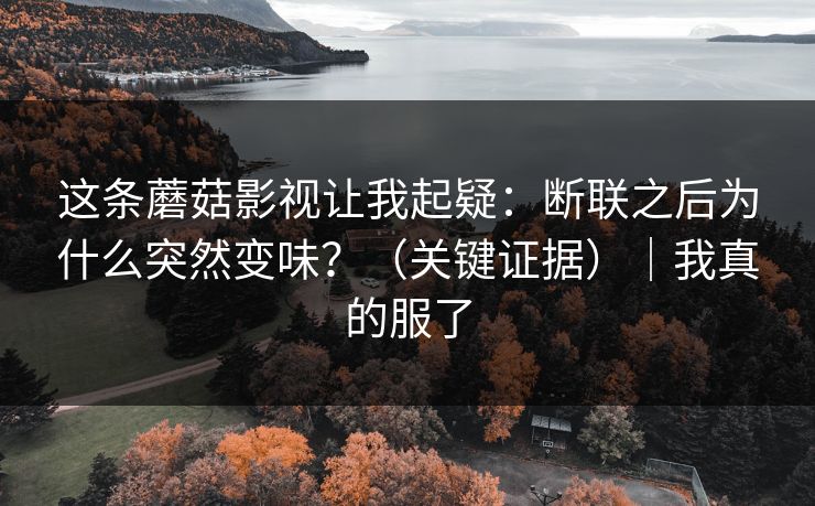 这条蘑菇影视让我起疑:断联之后为什么突然变味?(关键证据)|我真的服了 这条蘑菇影视让我起疑:断联之后为什么突然变味?(关键证据)|我真的服了