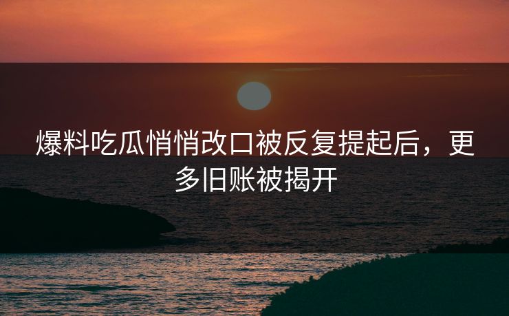 爆料吃瓜悄悄改口被反复提起后，更多旧账被揭开