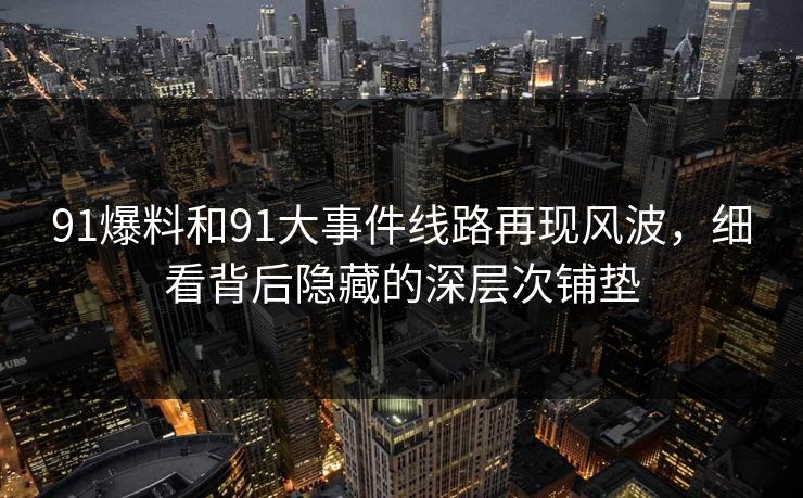 91爆料和91大事件线路再现风波，细看背后隐藏的深层次铺垫
