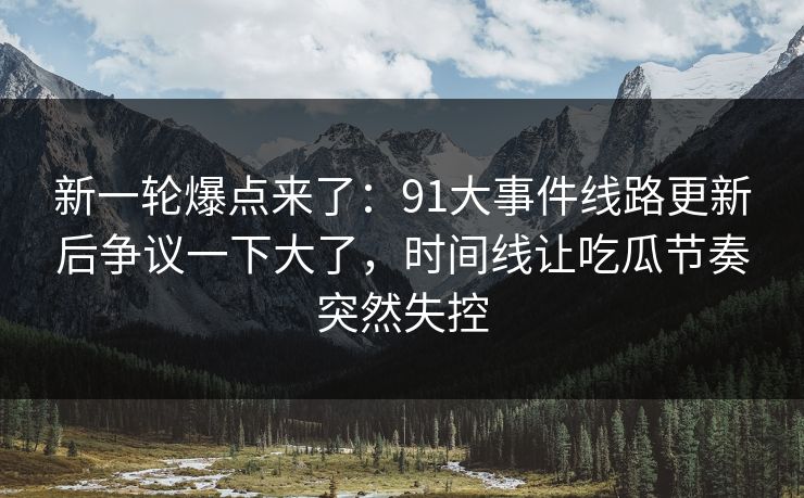 新一轮爆点来了：91大事件线路更新后争议一下大了，时间线让吃瓜节奏突然失控