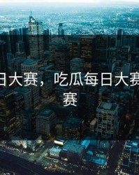吃瓜每日大赛，吃瓜每日大赛 专题大赛