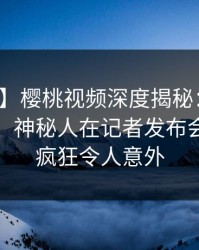 【独家】樱桃视频深度揭秘：猛料风波背后，神秘人在记者发布会的角色疯狂令人意外