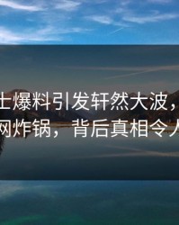 业内人士爆料引发轩然大波，樱桃视频全网炸锅，背后真相令人震惊