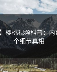 【震惊】樱桃视频科普：内幕背后10个细节真相