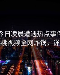明星在今日凌晨遭遇热点事件欲罢不能，樱桃视频全网炸锅，详情围观