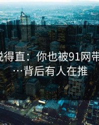 别怪我说得直：你也被91网带跑过吗?…背后有人在推