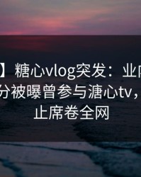 【爆料】糖心vlog突发：业内人士在中午时分被曝曾参与溏心tv，欲言又止席卷全网