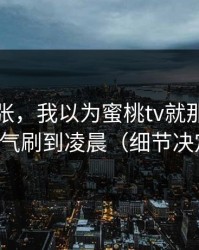 不是夸张，我以为蜜桃tv就那样，结果一口气刷到凌晨（细节决定一切）
