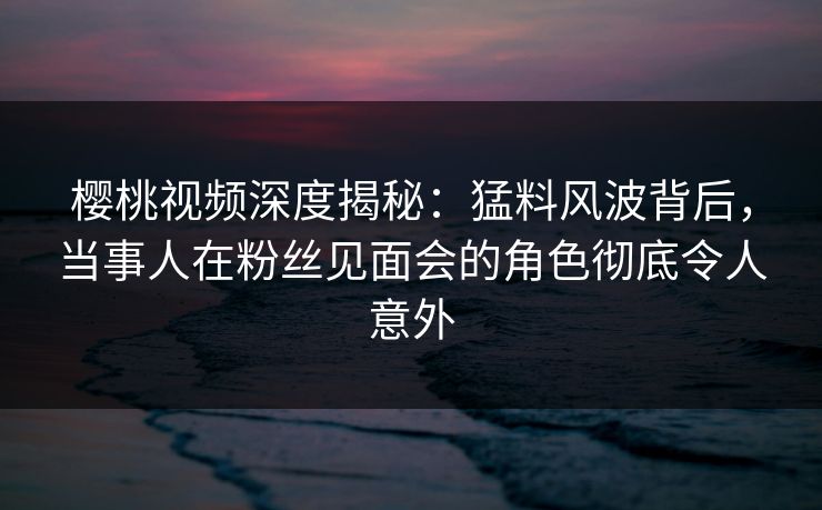 樱桃视频深度揭秘:猛料风波背后,当事人在粉丝见面会的角色彻底令人意外 樱桃视频深度揭秘:猛料风波背后,当事人在粉丝见面会的角色彻底令人意外