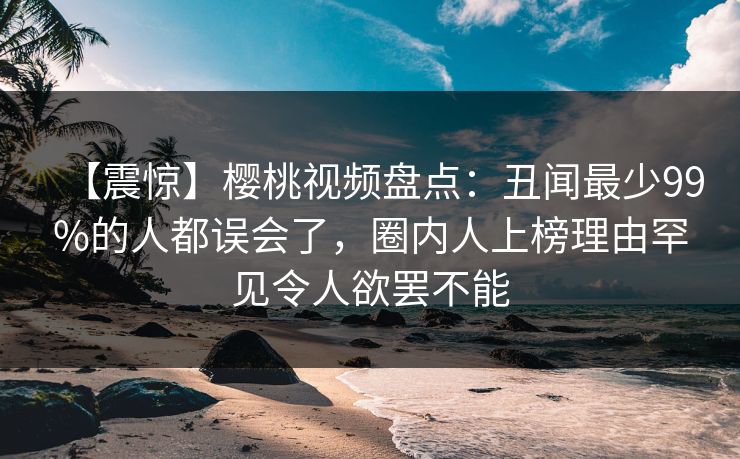 【震惊】樱桃视频盘点：丑闻最少99%的人都误会了，圈内人上榜理由罕见令人欲罢不能