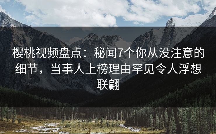 樱桃视频盘点：秘闻7个你从没注意的细节，当事人上榜理由罕见令人浮想联翩