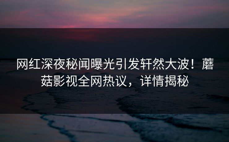 网红深夜秘闻曝光引发轩然大波！蘑菇影视全网热议，详情揭秘