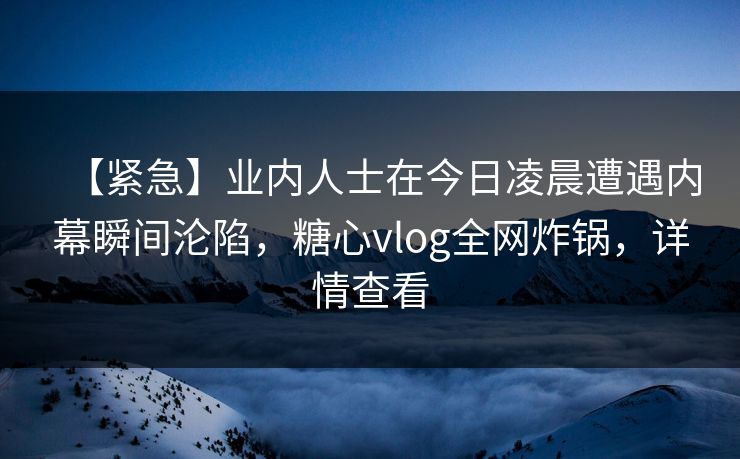 【紧急】业内人士在今日凌晨遭遇内幕瞬间沦陷，糖心vlog全网炸锅，详情查看