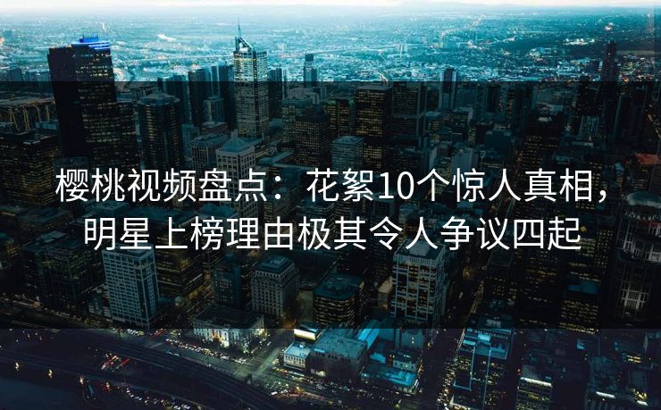 樱桃视频盘点:花絮10个惊人真相,明星上榜理由极其令人争议四起 樱桃视频盘点:花絮10个惊人真相,明星上榜理由极其令人争议四起